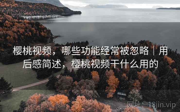 樱桃视频,哪些功能经常被忽略|用后感简述,樱桃视频干什么用的 樱桃视频,哪些功能经常被忽略|用后感简述,樱桃视频干什么用的