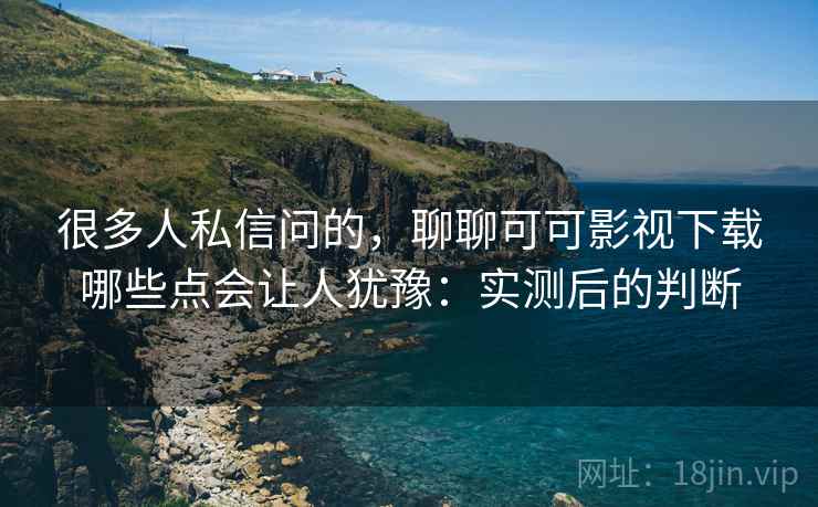 很多人私信问的，聊聊可可影视下载哪些点会让人犹豫：实测后的判断