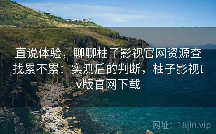 直说体验，聊聊柚子影视官网资源查找累不累：实测后的判断，柚子影视tv版官网下载