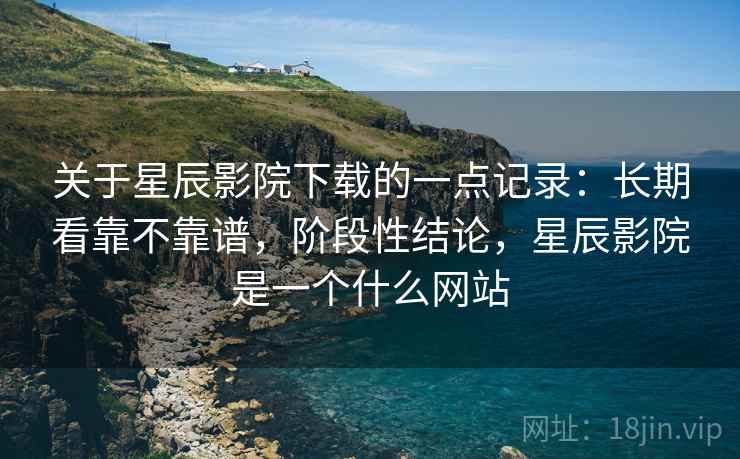 关于星辰影院下载的一点记录：长期看靠不靠谱，阶段性结论，星辰影院是一个什么网站