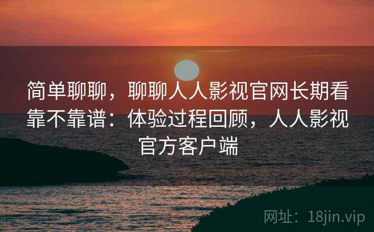 简单聊聊，聊聊人人影视官网长期看靠不靠谱：体验过程回顾，人人影视官方客户端