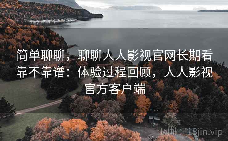 简单聊聊，聊聊人人影视官网长期看靠不靠谱：体验过程回顾，人人影视官方客户端