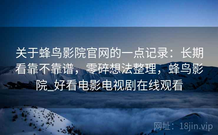 关于蜂鸟影院官网的一点记录：长期看靠不靠谱，零碎想法整理，蜂鸟影院_好看电影电视剧在线观看