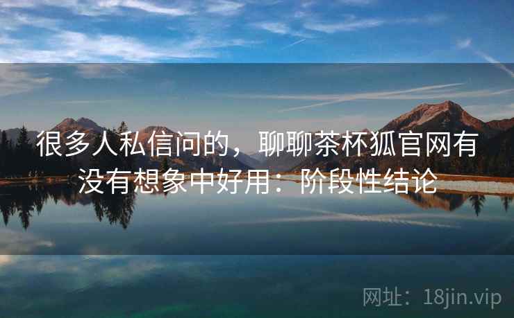 很多人私信问的，聊聊茶杯狐官网有没有想象中好用：阶段性结论