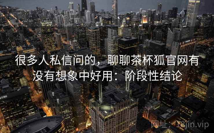 很多人私信问的，聊聊茶杯狐官网有没有想象中好用：阶段性结论