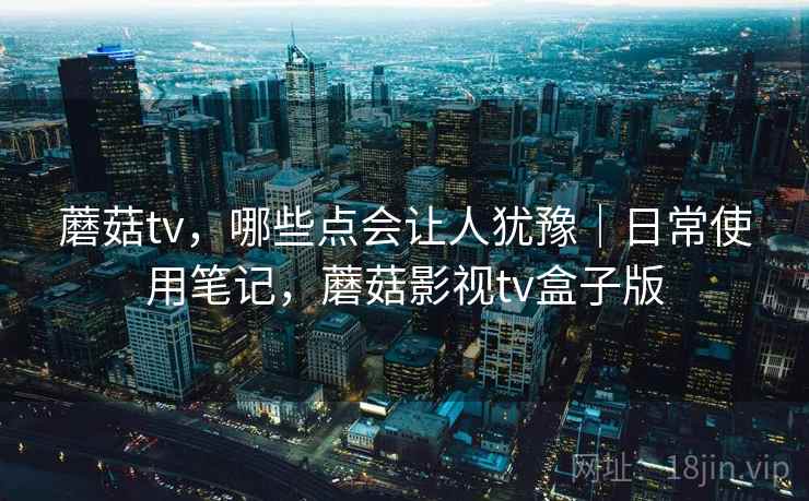蘑菇tv，哪些点会让人犹豫｜日常使用笔记，蘑菇影视tv盒子版