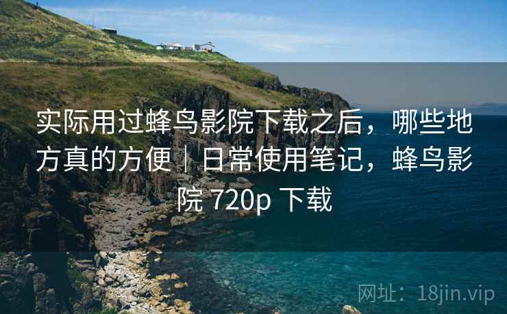 实际用过蜂鸟影院下载之后，哪些地方真的方便｜日常使用笔记，蜂鸟影院 720p 下载