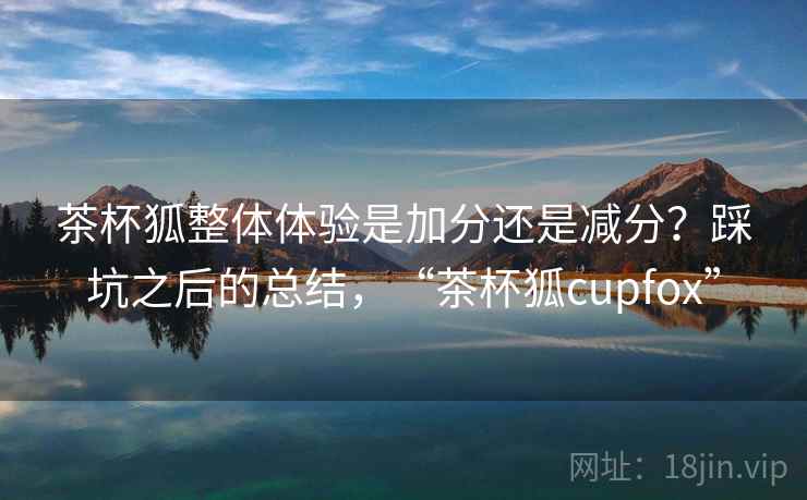茶杯狐整体体验是加分还是减分?踩坑之后的总结,“茶杯狐cupfox” 茶杯狐整体体验是加分还是减分?踩坑之后的总结,“茶杯狐cupfox”