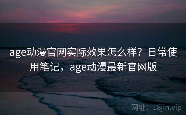 age动漫官网实际效果怎么样？日常使用笔记，age动漫最新官网版