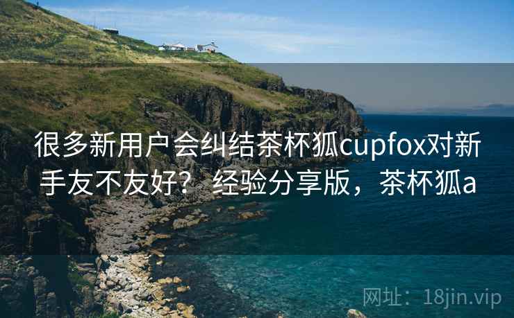 很多新用户会纠结茶杯狐cupfox对新手友不友好？ 经验分享版，茶杯狐a