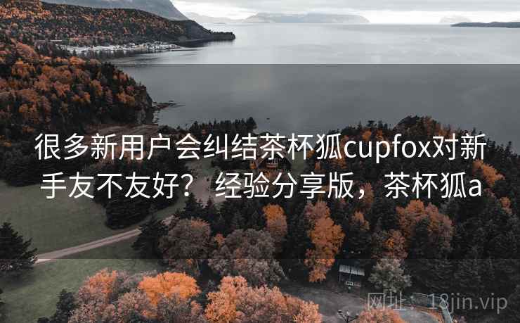很多新用户会纠结茶杯狐cupfox对新手友不友好？ 经验分享版，茶杯狐a