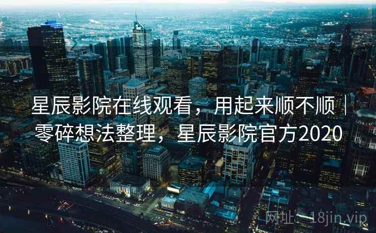 星辰影院在线观看，用起来顺不顺｜零碎想法整理，星辰影院官方2020