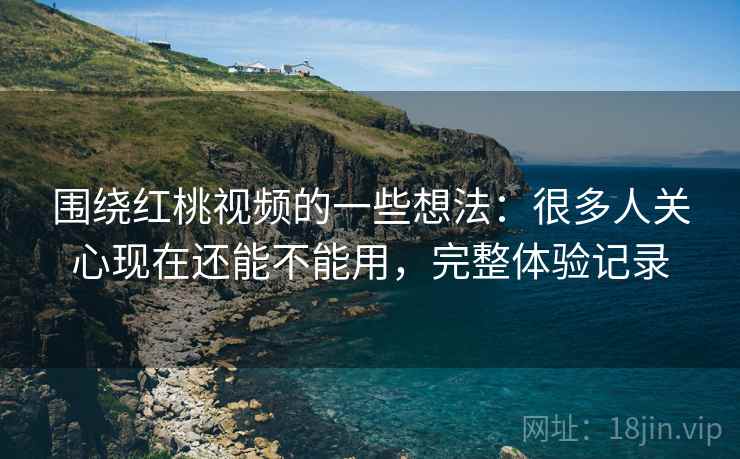 围绕红桃视频的一些想法：很多人关心现在还能不能用，完整体验记录
