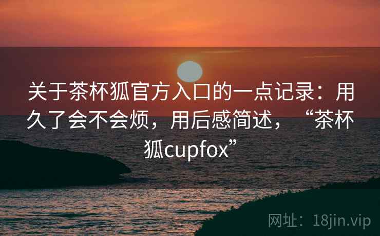关于茶杯狐官方入口的一点记录：用久了会不会烦，用后感简述，“茶杯狐cupfox”