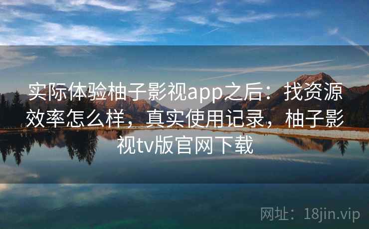 实际体验柚子影视app之后：找资源效率怎么样，真实使用记录，柚子影视tv版官网下载