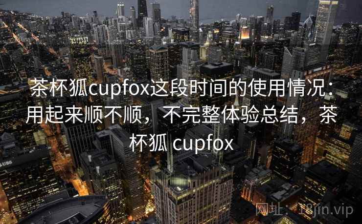 茶杯狐cupfox这段时间的使用情况：用起来顺不顺，不完整体验总结，茶杯狐 cupfox