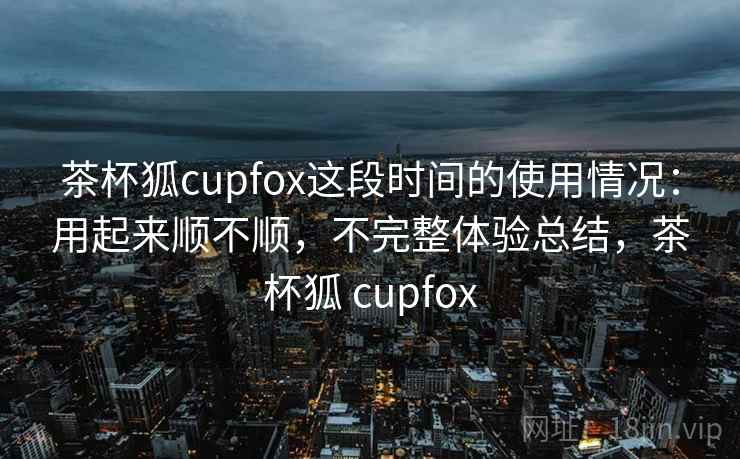 茶杯狐cupfox这段时间的使用情况：用起来顺不顺，不完整体验总结，茶杯狐 cupfox