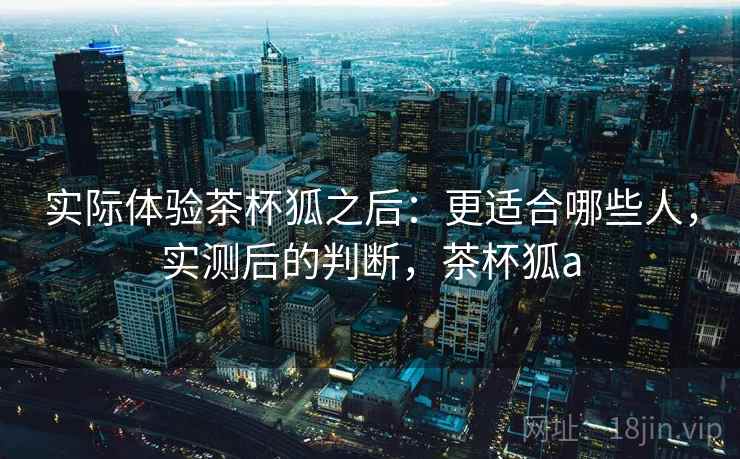 实际体验茶杯狐之后:更适合哪些人,实测后的判断,茶杯狐a 实际体验茶杯狐之后:更适合哪些人,实测后的判断,茶杯狐a